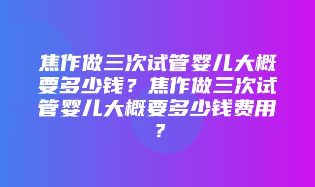 焦作做三次试管婴儿大概要多少钱？焦作做三次试管婴儿大概要多少钱费用？