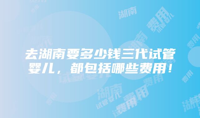 去湖南要多少钱三代试管婴儿，都包括哪些费用！