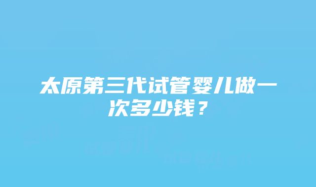 太原第三代试管婴儿做一次多少钱？