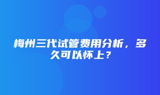 梅州三代试管费用分析，多久可以怀上？