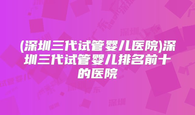 (深圳三代试管婴儿医院)深圳三代试管婴儿排名前十的医院