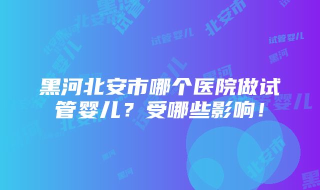 黑河北安市哪个医院做试管婴儿？受哪些影响！