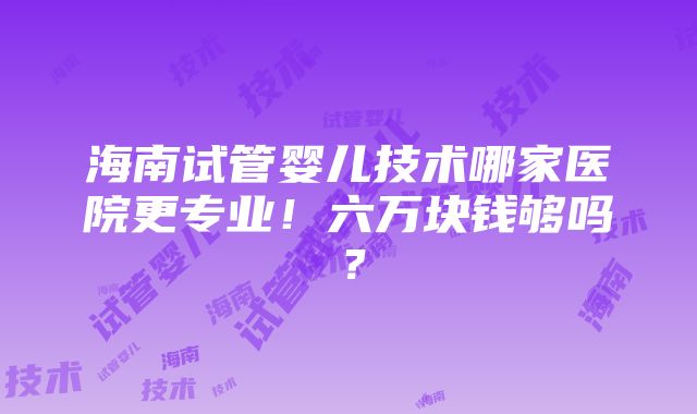 海南试管婴儿技术哪家医院更专业！六万块钱够吗？