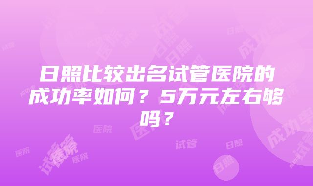 日照比较出名试管医院的成功率如何？5万元左右够吗？