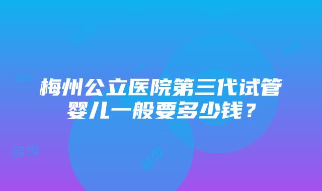 梅州公立医院第三代试管婴儿一般要多少钱？