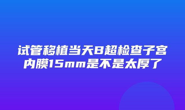 试管移植当天B超检查子宫内膜15mm是不是太厚了