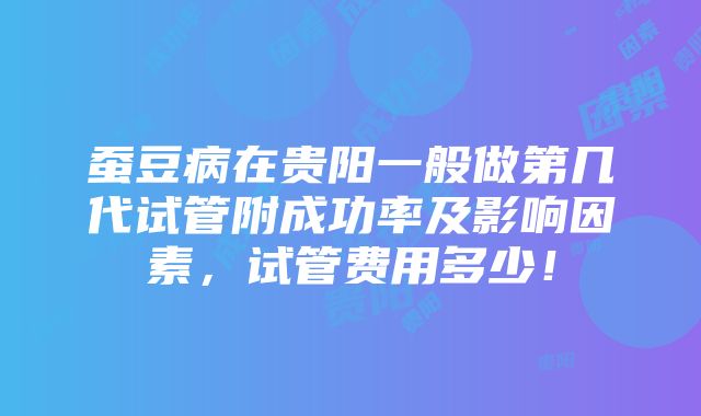 蚕豆病在贵阳一般做第几代试管附成功率及影响因素，试管费用多少！