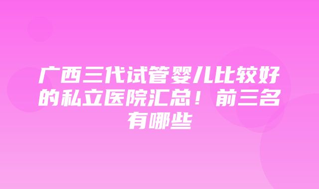 广西三代试管婴儿比较好的私立医院汇总！前三名有哪些