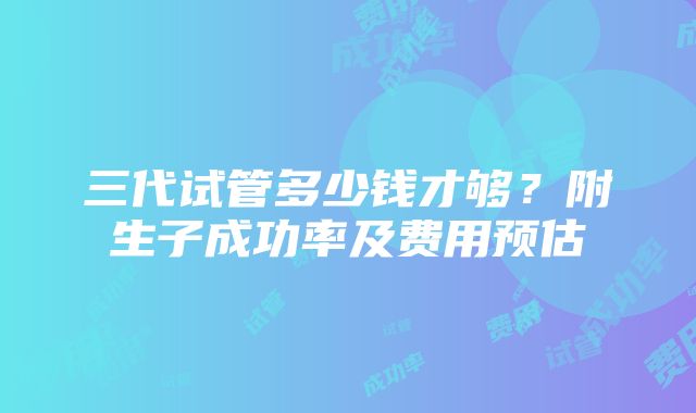 三代试管多少钱才够？附生子成功率及费用预估