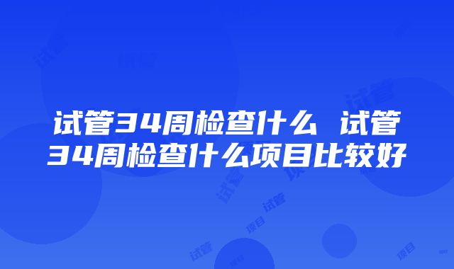 试管34周检查什么 试管34周检查什么项目比较好