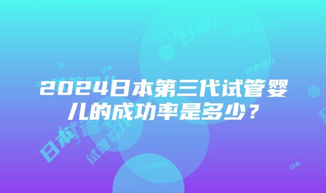 2024日本第三代试管婴儿的成功率是多少？