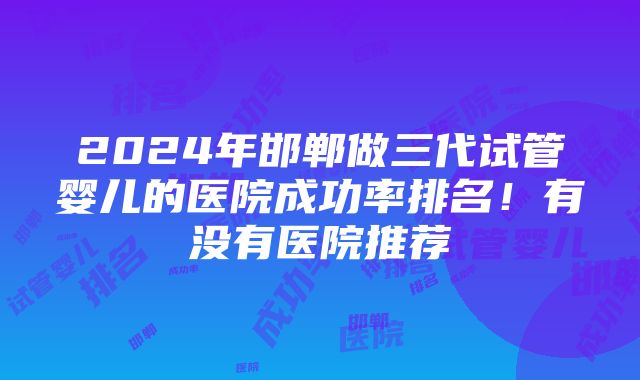 2024年邯郸做三代试管婴儿的医院成功率排名！有没有医院推荐