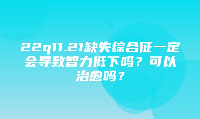 22q11.21缺失综合征一定会导致智力低下吗？可以治愈吗？