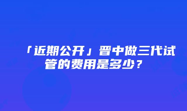 「近期公开」晋中做三代试管的费用是多少？