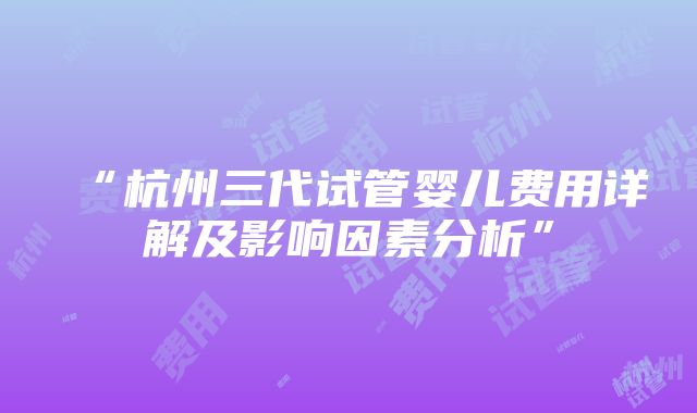 “杭州三代试管婴儿费用详解及影响因素分析”