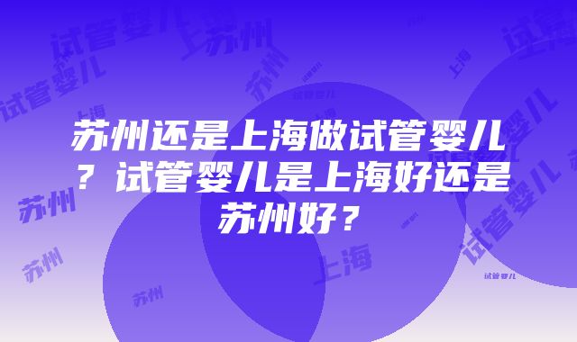 苏州还是上海做试管婴儿？试管婴儿是上海好还是苏州好？