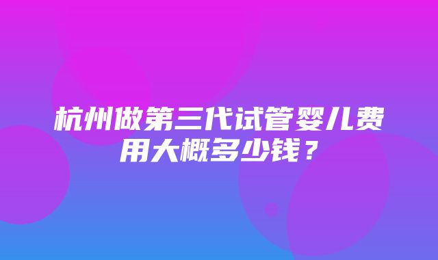 杭州做第三代试管婴儿费用大概多少钱？