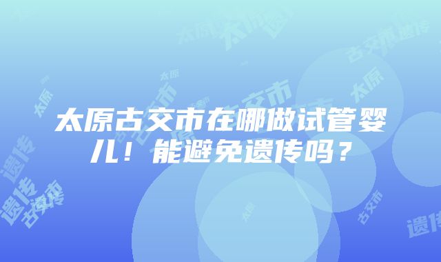 太原古交市在哪做试管婴儿！能避免遗传吗？