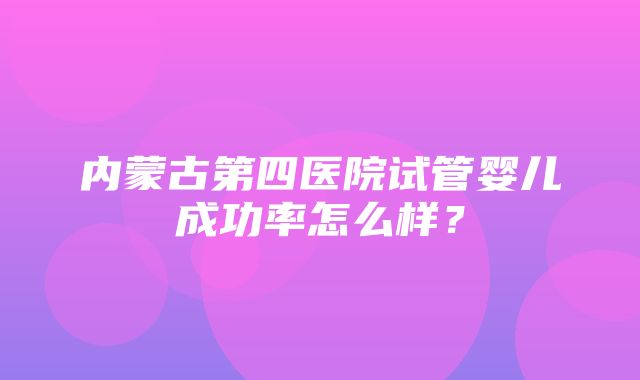 内蒙古第四医院试管婴儿成功率怎么样？