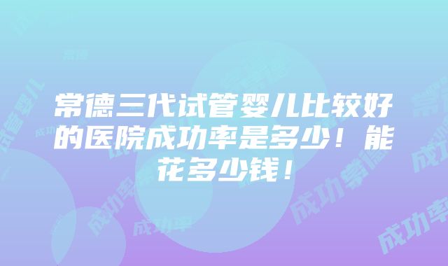 常德三代试管婴儿比较好的医院成功率是多少！能花多少钱！