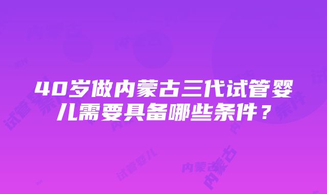 40岁做内蒙古三代试管婴儿需要具备哪些条件？