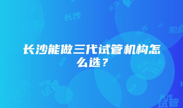 长沙能做三代试管机构怎么选？