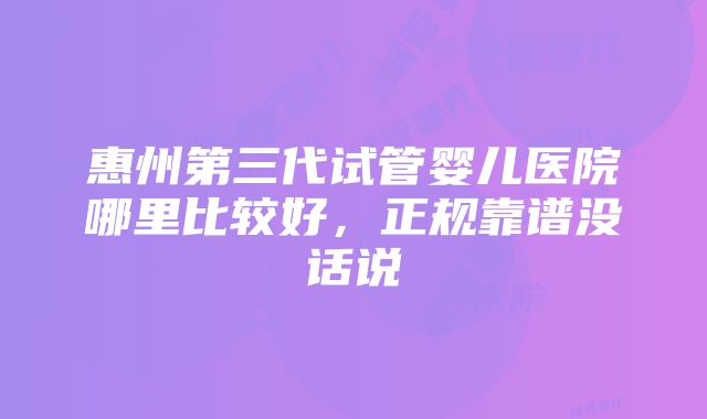 惠州第三代试管婴儿医院哪里比较好，正规靠谱没话说