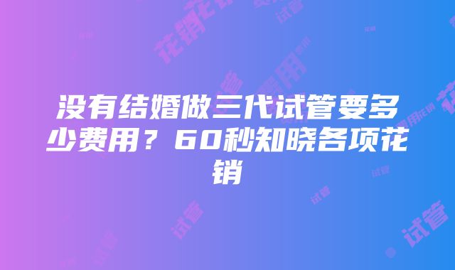 没有结婚做三代试管要多少费用？60秒知晓各项花销