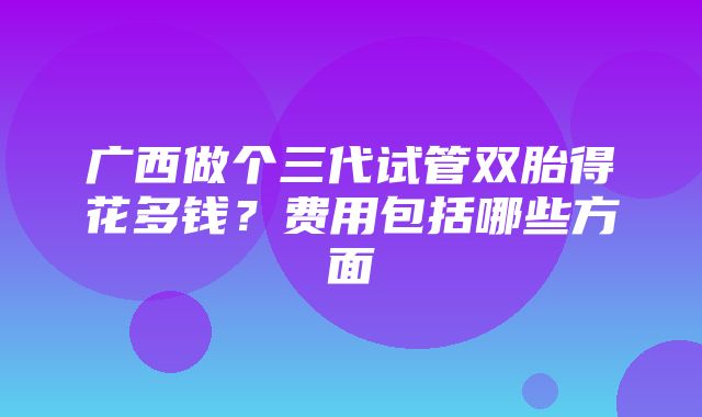 广西做个三代试管双胎得花多钱？费用包括哪些方面