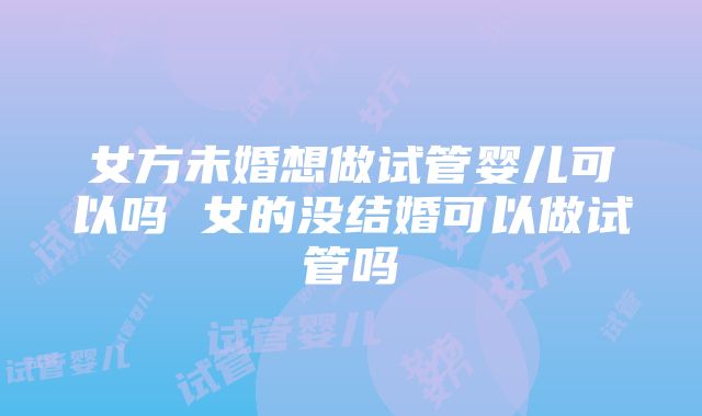 女方未婚想做试管婴儿可以吗 女的没结婚可以做试管吗