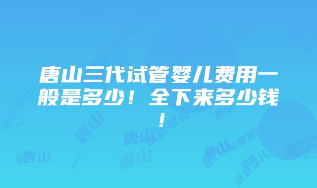 唐山三代试管婴儿费用一般是多少！全下来多少钱！