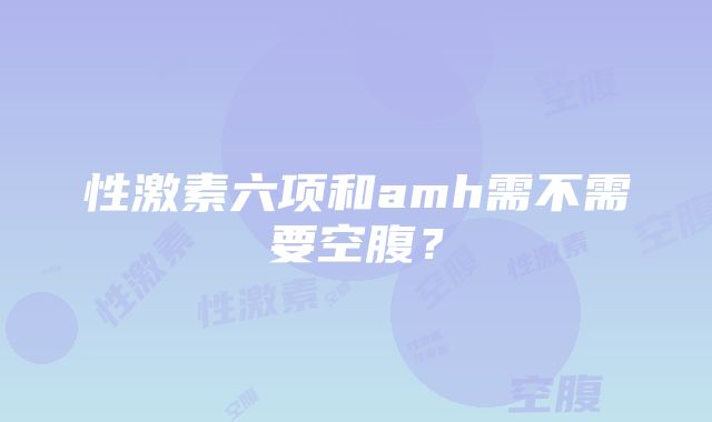 性激素六项和amh需不需要空腹？