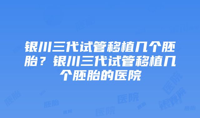 银川三代试管移植几个胚胎？银川三代试管移植几个胚胎的医院