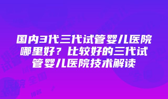 国内3代三代试管婴儿医院哪里好？比较好的三代试管婴儿医院技术解读