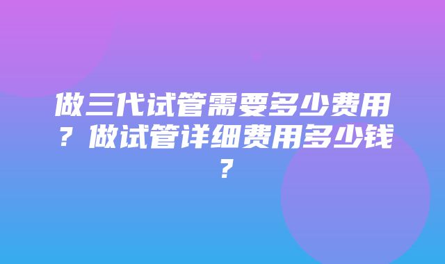 做三代试管需要多少费用？做试管详细费用多少钱？