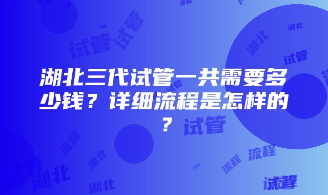 湖北三代试管一共需要多少钱？详细流程是怎样的？