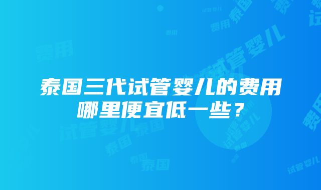 泰国三代试管婴儿的费用哪里便宜低一些？