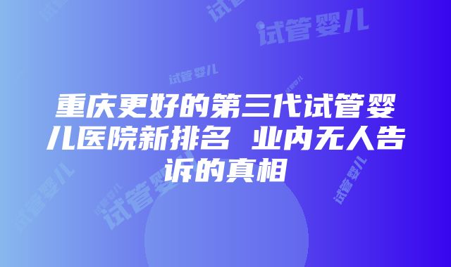 重庆更好的第三代试管婴儿医院新排名 业内无人告诉的真相