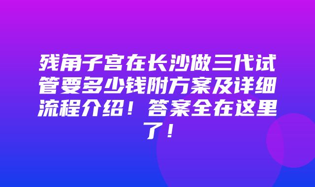 残角子宫在长沙做三代试管要多少钱附方案及详细流程介绍！答案全在这里了！