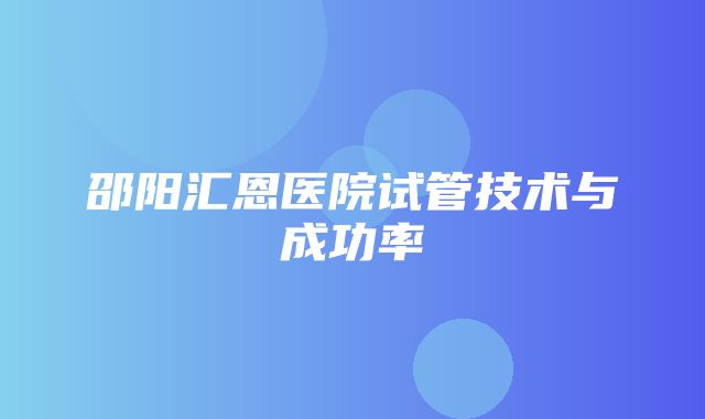 邵阳汇恩医院试管技术与成功率