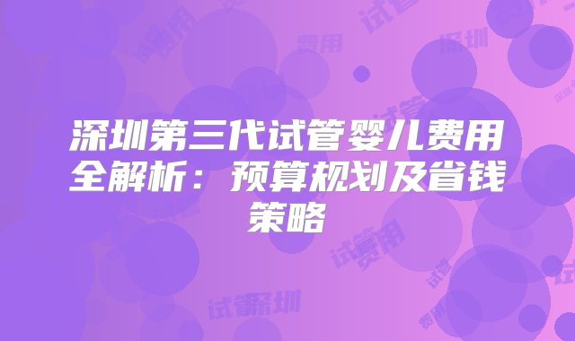 深圳第三代试管婴儿费用全解析：预算规划及省钱策略