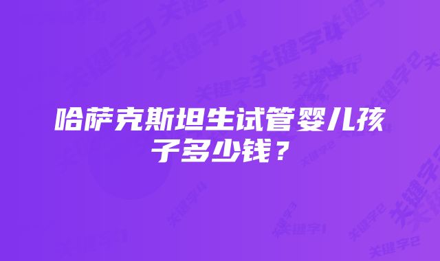 哈萨克斯坦生试管婴儿孩子多少钱？