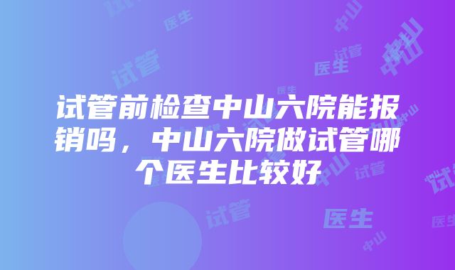 试管前检查中山六院能报销吗，中山六院做试管哪个医生比较好