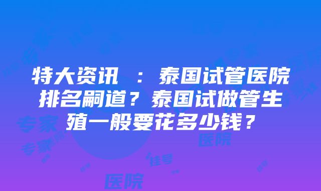 特大资讯 ：泰国试管医院排名嗣道？泰国试做管生殖一般要花多少钱？