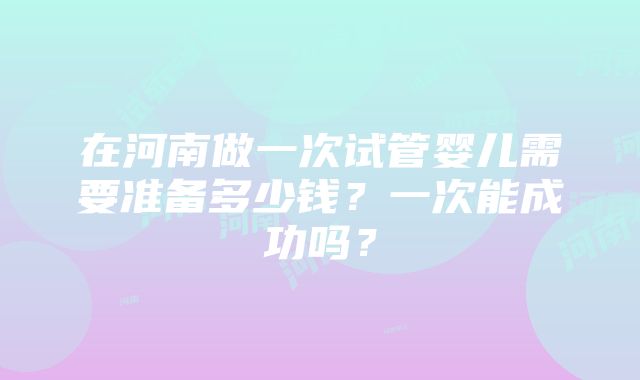 在河南做一次试管婴儿需要准备多少钱？一次能成功吗？