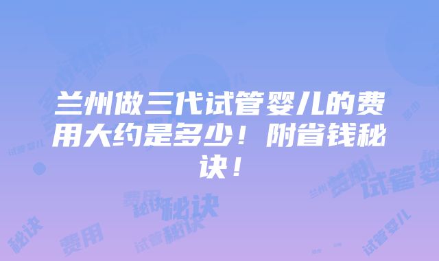 兰州做三代试管婴儿的费用大约是多少！附省钱秘诀！