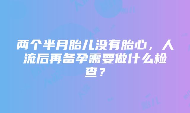 两个半月胎儿没有胎心，人流后再备孕需要做什么检查？