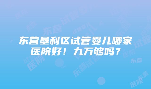 东营垦利区试管婴儿哪家医院好！九万够吗？