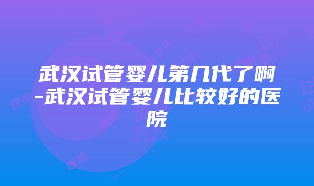 武汉试管婴儿第几代了啊-武汉试管婴儿比较好的医院