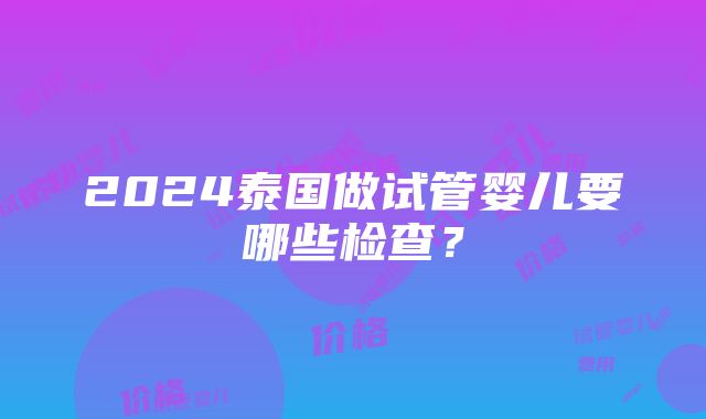 2024泰国做试管婴儿要哪些检查？